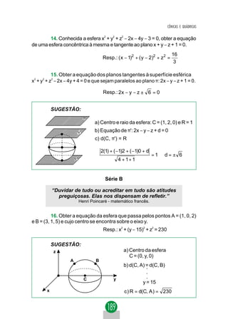 CÔNICAS E QUÁDRICAS


        14. Conhecida a esfera x2 + y2 + z2 − 2x − 4y − 3 = 0, obter a equação
de uma esfera concêntrica à mesma e tangente ao plano x + y − z + 1 = 0.
                                                                                 16
                                          Resp.: ( x − 1)2 + ( y − 2)2 + z 2 =
                                                                                  3

           15. Obter a equação dos planos tangentes à superfície esférica
x2 + y2 + z2 − 2x − 4y + 4 = 0 e que sejam paralelos ao plano π: 2x − y − z + 1 = 0.

                                          Resp.: 2x − y − z ± 6 = 0


           SUGESTÃO:
                               π
                                     a) Centro e raio da esfera: C = (1, 2, 0) e R = 1
                         π'          b) Equação de π': 2x − y − z + d = 0
                                     c) d(C, π') = R

                                         2(1) + ( −1)2 + ( −1)0 + d
                                                                      = 1⇒ d = ± 6
                       π''                         4 + 1+ 1


                                           Série B

           “Duvidar de tudo ou acreditar em tudo são atitudes
             preguiçosas. Elas nos dispensam de refletir.”
                             Henri Poincaré - matemático francês.


          16. Obter a equação da esfera que passa pelos pontos A = (1, 0, 2)
e B = (3, 1, 5) e cujo centro se encontra sobre o eixo y.
                                          Resp.: x2 + (y − 15)2 + z2 = 230

           SUGESTÃO:
           z                                         a) Centro da esfera
                                                        C = (0, y, 0)
                   A                 B
                                                     b) d(C, A) = d(C, B)
                                                                .
                                                                .
                               C               y                .
                                                              y = 15
       x                                             c ) R = d(C, A ) = 230
 