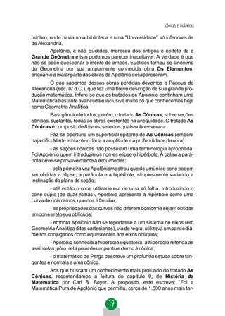CÔNICAS E QUÁDRICAS


minho), onde havia uma biblioteca e uma "Universidade" só inferiores às
de Alexandria.
        Apolônio, e não Euclides, mereceu dos antigos e epíteto de o
Grande Geômetra e isto pode nos parecer inaceitável. A verdade é que
não se pode questionar o mérito de ambos. Euclides tornou-se sinônimo
de Geometria por sua amplamente conhecida obra Os Elementos,
enquanto a maior parte das obras de Apolônio desapareceram.
       O que sabemos dessas obras perdidas devemos a Pappus de
Alexandria (séc. IV d.C.), que fez uma breve descrição de sua grande pro-
dução matemática. Infere-se que os tratados de Apolônio continham uma
Matemática bastante avançada e inclusive muito do que conhecemos hoje
como Geometria Analítica.
        Para gáudio de todos, porém, o tratado As Cônicas, sobre seções
cônicas, suplantou todas as obras existentes na antigüidade. O tratado As
Cônicas é composto de 8 livros, sete dos quais sobreviveram.
          Faz-se oportuno um superficial epítome de As Cônicas (embora
haja dificuldade emfazê-lo dada a amplitude e a profundidade da obra):
        - as seções cônicas não possuíam uma terminologia apropriada.
Foi Apolônio quem introduziu os nomes elipse e hipérbole. A palavra pará-
bola deve-se provavelmente a Arquimedes;
         - pela primeira vez Apolôniomostrou que de umúnico cone podem
ser obtidas a elipse, a parábola e a hipérbole, simplesmente variando a
inclinação do plano de seção;
        - até então o cone utilizado era de uma só folha. Introduzindo o
cone duplo (de duas folhas), Apolônio apresenta a hipérbole como uma
curva de dois ramos, que nos é familiar;
      - as propriedades das curvas não diferem conforme sejam obtidas
emcones retos ou oblíquos;
        - embora Apolônio não se reportasse a um sistema de eixos (em
Geometria Analítica ditos cartesianos), via de regra, utilizava umpardediâ-
metros conjugados como equivalentes aos eixos oblíquos;
        - Apolônio conhecia a hipérbole eqüilátera, a hipérbole referida às
assíntotas, pólo, reta polar de umponto externo à cônica;
        - o matemático de Perga descreve um profundo estudo sobre tan-
gentes e normais a uma cônica.
       Aos que buscam um conhecimento mais profundo do tratado As
Cônicas, recomendamos a leitura do capítulo 9, de História da
Matemática por Carl B. Boyer. A propósito, este escreve: "Foi a
Matemática Pura de Apolônio que permitiu, cerca de 1.800 anos mais tar-
 