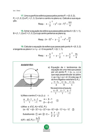 Jacir. J. Venturi


          17. Uma superfície esférica passa pelos pontos P1 = (0, 0, 2),
P2 = (1, 0, 2) e P3 = (1, 3, 3) e tem o centro no plano xz. Calcule a sua equa-
ção.                                            2
                                            1                     101
                                 Resp.:  x −  + y 2 + ( z − 7)2 =
                                            2                      4

          18. Achar a equação da esfera que passa pelos pontos A = (0, 1, 1),
B = (1, 1, 2) e C = (1, 0, 2) e cujo centro pertence ao plano xy.
                                                                        2
                                                            2      1       21
                                             Resp.: ( x − 2) +  y −  + z =
                                                                          2
                                                                   2       4

        19. Calcular a equação da esfera que passe pelo ponto A = (0, 3, 2)
e tangente ao plano π: x + y − z = 0 no ponto P1 = (0, 1, 1).
                                                            2               2           2
                                                        5       7       3   75
                                             Resp.:  x −  +  y −  +  z +  =
                                                        2       2       2    4


                    SUGESTÃO:
                                                       a) Equação de r: lembremos da
                                         A                equação de uma reta que passa
                                                          por um ponto P1 = (x1, y1, z1 ) e
                                C                         que seja perpendicular ao plano
                                                          π: ax + by + cz + d = 0 (vide cap. 8
                                               π          do livro Álgebra vetorial e G.A.).
                                                             x − x1 y − y1 z − z1
                                                          r:        =         =
                                    P1                          a        b         c
                                r                          No exercício empauta:
                                                              x − 0 y −1 z −1
                                                           r:      =      =
                                                                1      1    −1
                    b) Mas o centro C = (α, β, γ) ∈ r:
                       α β −1 γ −1    α = β − 1
                         =   =     ou                             1
                       1   1   −1     β = −β + 2
                    c)Mas a d2(C, A) = d2(C, P1 )
                      (α − 0)2 + (β − 3)2 + (γ − 2)2 = (α − 0)2 + (β − 1)2 + (γ − 1)2       2
                                                5 7 −3
                      Substituindo 1 em 2 : C =  , ,  
                                                2 2 2 
                                      5 3
                    d) R = d(C, P1) =
                                       2
 