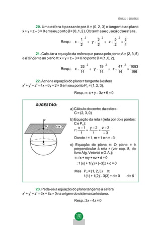 CÔNICAS E QUÁDRICAS

          20. Uma esfera é passante por A = (0, 2, 3) e tangente ao plano
x + y + z − 3 = 0 emseupontoB=(0,1,2).Obtenhaaequaçãodaesfera.
                                         2             2            2
                                    1       3       5   3
                         Resp.:  x −  +  y −  +  z −  =
                                    2       2       2   4

         21. Calcular a equação da esfera que passa pelo ponto A = (2, 3, 5)
e é tangente ao plano π: x + y + z − 3 = 0 no ponto B = (1, 0, 2).
                                             2             2             2
                                     33        19        47    1083
                         Resp.:  x −     + y −     + z −     =
                                     14        14        14     196

           22. Achar a equação do plano π tangente à esfera
x2 + y2 + z2 − 4x − 6y + 2 = 0 em seu ponto PO = (1, 2, 3).

                                  Resp.: π: x + y − 3z + 6 = 0


        SUGESTÃO:
                               a) Cálculo do centro da esfera:
                                  C = (2, 3, 0)
              r                b) Equação da reta r (reta por dois pontos:
                                  C e PO):
                 PO   π=?            x −1 y − 2 z − 3
                                  r:       =      =
                                       1     1       −3
                                  Donde l = 1, m = 1 e n = −3
             C                 c) Equação do plano π: O plano π é
                                  perpendicular à reta r (ver cap. 8, do
                                  livro Álg. Vetorial e G.A.):
                                  π: lx + my + nz + d = 0
                                   : 1 (x) + 1(y) + (−3)z + d = 0

                                  Mas PO = (1, 2, 3) ∈ π:
                                      1(1) + 1(2) − 3(3) + d = 0 ⇒ d = 6


           23. Pede-se a equação do plano tangente à esfera
x2 + y2 + z2 − 6x + 8z = 0 na origem do sistema cartesiano.
                                  Resp.: 3x − 4z = 0
 