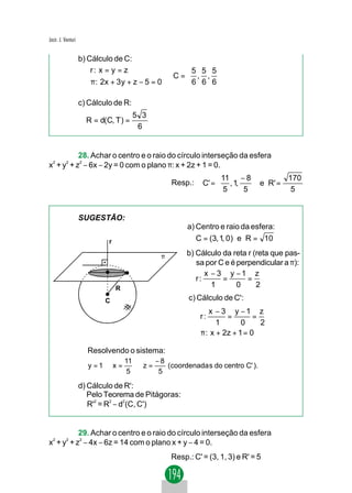 Jacir. J. Venturi


                    b) Cálculo de C:
                       r : x = y = z                5 5 5
                                                 ⇒C= , , 
                        π : 2x + 3 y + z − 5 = 0    6 6 6

                    c) Cálculo de R:
                                       5 3
                      R = d(C, T ) =
                                        6


           28. Achar o centro e o raio do círculo interseção da esfera
x2 + y2 + z2 − 6x − 2y = 0 com o plano π: x + 2z + 1 = 0.
                                                                   11 − 8         170
                                                   Resp.:    C' =  , 1,    e R' =
                                                                    5   5          5


                    SUGESTÃO:
                                                        a) Centro e raio da esfera:
                             r                             C = (3, 1, 0) e R = 10

                                               π        b) Cálculo da reta r (reta que pas-
                                                           sa por C e é perpendicular a π):
                                                              x − 3 y −1 z
                                                           r:      =       =
                                 R
                                                                1       0     2

                            C                           c) Cálculo de C':
                                                             x − 3 y −1 z
                                                            r :      =        =
                                                                  1       0     2
                                                            π : x + 2z + 1 = 0
                                                            

                      Resolvendo o sistema:
                                     11     −8
                      y = 1⇒ x =        ⇒z=    (coordenada s do centro C' ).
                                      5      5

                    d) Cálculo de R':
                       Pelo Teorema de Pitágoras:
                       R' = R − d (C, C')
                         2   2   2




           29. Achar o centro e o raio do círculo interseção da esfera
x2 + y2 + z2 − 4x − 6z = 14 com o plano x + y − 4 = 0.
                                                   Resp.: C' = (3, 1, 3) e R' = 5
 