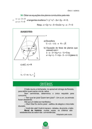 CÔNICAS E QUÁDRICAS

         30. Obter as equações dos planos conduzidos pela reta
   x − y − 3 = 0
r:               e tangentes à esfera x2 + y2 + z2 − 2x + 2y − 4 = 0.
    y + z −1= 0
                                Resp.: x + 2y + z − 5 = 0 e 2x + y − z − 7 = 0


         SUGESTÃO:
                                           r


                                        a) Da esfera
                                           C = (1, − 1, 0) e R = 6
                           T2
                                        b) Equação do feixe de planos que
                   C                       passam por r:
            T1                             x − z − 3 + λ(y + z − 1) = 0 ou
                                          x + λy + (− 1 + λ)z − 3 − λ = 0 (plano π)
            α1                  α2


         c) d(C, π) = R
         .
         .
         .
                           1
         λ1 = 2 ou λ 2 =
                           2



                                     CRITÉRIOS
             O leão reuniu a bicharada, no aprazível córrego da floresta,
      para definir quem seria o rei da selva.
             Sem cerimônias, determinou o único requisito para
      concorrer:
             – Tem que ter juba! Quem tem juba? - Um a um, os animais
      foram desistindo.
             Até que um deles se manifestou:
             – Oba! Oba! Eu tenho juba! - saltitou de alegria o mico-leão
      dourado.
             – Você não vale! Você é macaco - rebateu, de pronto, o leão.
             Moral da história: muitas vezes, os critérios são
        estabelecidos ao sabor das conveniências.
                                                        Adaptado pelo autor.
 