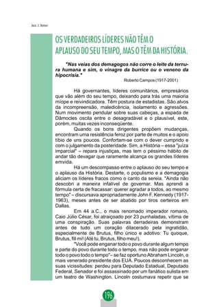 Jacir. J. Venturi



                    OS VERDADEIROS LÍDERES NÃO TÊM O
                    APLAUSO DO SEU TEMPO, MAS O TÊM DA HISTÓRIA.
                        "Nas veias dos demagogos não corre o leite da ternu-
                    ra humana e sim, o vinagre da burrice ou o veneno da
                    hipocrisia."
                                                    Roberto Campos (1917-2001)

                              Há governantes, líderes comunitários, empresários
                    que vão além do seu tempo, deixando para trás uma maioria
                    míope e reivindicadora. Têm postura de estadistas. São alvos
                    da incompreensão, maledicência, isolamento e agressões.
                    Num movimento pendular sobre suas cabeças, a espada de
                    Dâmocles oscila entre o desagradável e o plausível, este,
                    porém, muitas vezes inconseqüente.
                              Quando os bons dirigentes propõem mudanças,
                    encontram uma resistência feroz por parte de muitos e o apoio
                    tíbio de uns poucos. Confortam-se com o dever cumprido e
                    com o julgamento da posteridade. Sim, a História – essa "juíza
                    imparcial" – repara injustiças, mas tem o péssimo hábito de
                    andar tão devagar que raramente alcança os grandes líderes
                    emvida.
                              Há um descompasso entre o aplauso do seu tempo e
                    o aplauso da História. Destarte, o populismo e a demagogia
                    aliciam os líderes fracos como o canto da sereia. "Ainda não
                    descobri a maneira infalível de governar. Mas aprendi a
                    fórmula certa de fracassar: querer agradar a todos, ao mesmo
                    tempo" – discursava apropriadamente John F. Kennedy (1917-
                    1963), meses antes de ser abatido por tiros certeiros em
                    Dallas.
                              Em 44 a.C., o mais renomado imperador romano,
                    Caio Júlio César, foi atraiçoado por 23 punhaladas, vítima de
                    uma conspiração. Suas palavras derradeiras demonstram
                    antes de tudo um coração dilacerado pela ingratidão,
                    especialmente de Brutus, filho único e adotivo: Tu quoque,
                    Brutus, fili mi! (Até tu, Brutus, filho meu!).
                              "Você pode enganar todo o povo durante algum tempo
                    e parte do povo durante todo o tempo, mas não pode enganar
                    todo o povo todo o tempo"– se faz oportuno Abraham Lincoln, o
                    mais venerado presidente dos EUA. Poucos desconhecem as
                    suas vicissitudes: perdeu para Deputado Estadual, Deputado
                    Federal, Senador e foi assassinado por um fanático sulista em
                    um teatro de Washington. Lincoln costumava repetir que se
 