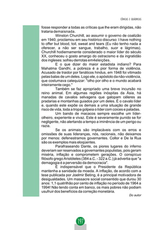CÔNICAS E QUÁDRICAS

fosse responder a todas as críticas que lhe eram dirigidas, não
trataria demaisnada.
          Winston Churchill, ao assumir o governo de coalizão
em 1940, proclamou em seu histórico discurso: I have nothing
to offer but blood, toil, sweat and tears (Eu não tenho nada a
oferecer, a não ser sangue, trabalho, suor e lágrimas).
Churchill hodiernamente considerado o maior líder do século
XX, conheceu o gosto amargo do ostracismo e da ingratidão
dos ingleses: sofreu derrotas em4eleições.
          E o que dizer do maior estadista indiano? Para
Mahatma Gandhi, a pobreza é a pior forma de violência.
Acusado de traidor por fanáticos hindus, em 1948 foi vitimado
pelas balas de um deles. Logo ele, o apóstolo da não-violência,
que costumava catequizar: "olho por olho e o mundo acabará
inteiramente cego."
          Também se faz apropriado uma breve incursão no
reino animal. Em algumas regiões inóspitas da Ásia, há
manadas de cavalos selvagens que galopam céleres as
pradarias e montanhas guiados por um deles. É o cavalo líder
e, quando este expõe os demais a uma situação de grande
risco de vida, toda a tropa golpeia o líder com coices e patadas.
          Um bando de macacos sempre escolhe um líder-
olheiro, experiente e vivaz. Este é severamente punido se for
negligente, não alertando a tempo a iminência de um perigo ou
razia.
          Se os animais são implacáveis com os erros e
omissões de suas lideranças, nós, racionais, não deixamos
por menos: defenestramos governantes. Collor e De la Rua
são os exemplos mais eloqüentes.
          Parafraseando Dante, os piores lugares do inferno
deveriam ser reservados a governantes populistas, pois geram
miséria, inflação e comprometem gerações. O conspícuo
filósofo grego Aristóteles (384 a.C. - 322 a.C.) já advertia que "a
demagogia é a perversão da democracia".
          É indispensável que o Presidente da República
mantenha a sanidade da moeda. A inflação, de acordo com a
tese publicada por Joelmir Beting, é a principal motivadora de
desigualdades. Um massacre social consentido que durou 30
anos: 1,1 quatrilhão por cento de inflação no período de 1964 a
1994! Não tendo conta em banco, os mais pobres não podiam
usufruir dos benefícios da correção monetária.
                                                            Do autor
 