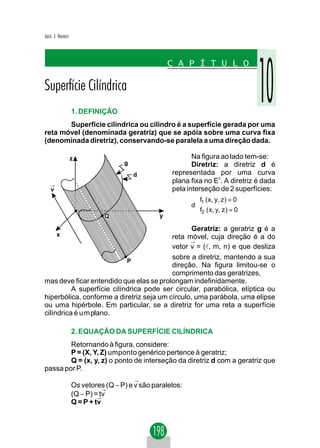 Jacir. J. Venturi




                    1. DEFINIÇÃO
       Superfície cilíndrica ou cilindro é a superfície gerada por uma
reta móvel (denominada geratriz) que se apóia sobre uma curva fixa
(denominada diretriz), conservando-se paralela a uma direção dada.

                    z                                       Na figura ao lado tem-se:
                                     g                      Diretriz: a diretriz d é
                                         d           representada por uma curva
                                                     plana fixa no E3. A diretriz é dada
   →
    v                                                pela interseção de 2 superfícies:
                                                             f1 ( x, y, z ) = 0
                                                             
                                                            d
                                                             f2 ( x, y, z ) = 0
                                                             
                               Q                 y

                                                 Geratriz: a geratriz g é a
        x                                 reta móvel, cuja direção é a do
                                                →
                                          vetor v = (l, m, n) e que desliza
                            P
                                          sobre a diretriz, mantendo a sua
                                          direção. Na figura limitou-se o
                                          comprimento das geratrizes,
mas deve ficar entendido que elas se prolongam indefinidamente.
          A superfície cilíndrica pode ser circular, parabólica, elíptica ou
hiperbólica, conforme a diretriz seja um círculo, uma parábola, uma elipse
ou uma hipérbole. Em particular, se a diretriz for uma reta a superfície
cilíndrica é u m plano.

                    2. EQUAÇÃO DA SUPERFÍCIE CILÍNDRICA
        Retornando à figura, considere:
        P = (X, Y, Z) umponto genérico pertence à geratriz;
        Q = (x, y, z) o ponto de interseção da diretriz d com a geratriz que
passa por P.
                                         →
                    Os vetores (Q − P) e v são paralelos:
                               →
                    (Q − P) =→tv
                    Q = P + tv
 