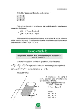 CÔNICAS E QUÁDRICAS

         Substituindo as coordenadas cartesianas:
         x = X + lt
         y = Y + mt
         z = Z + nt


       Tais equações denominadas de paramétricas são levadas nas
equações da diretriz:
          f1 ( X + lt, Y + mt, Z + nt ) = 0
          
         d
          f2 ( X + lt, Y + mt, Z + nt ) = 0
          

         Numa das equações acima isola-se o parâmetro t, o qual é substi-
tuído na outra equação, obtendo-se a superfície cilíndrica correspondente,
que assume a forma F = (X, Y, Z) = 0.




                          Exercício Resolvido
         "Seja você mesmo, mas não seja sempre o mesmo."
                                Gabriel, o Pensador.

         Achar a equação do cilindro de geratrizes paralelas à reta
   x −1 y +1 z − 3
r:     =    =      e cuja diretriz é a curva de interseção da superfície
     1    3    1
esférica x2 + y2 + z2 = 4 com o plano π: x − y + z = 0.

         RESOLUÇÃO:

                      r                              A interseção do plano π
                                             com a esfera é uma circunferência,
                                             que constitui a diretriz.
                                                     a) Equação paramétricas
                                                        Da reta r obtém-se:
                                           g
                                                        l = 1, m = 3 e n = 1
                                   π
                                                          Então:
                                       d                  x=X+1.t
                                                          y=Y+3.t
                                                          z=Z+1.t
 