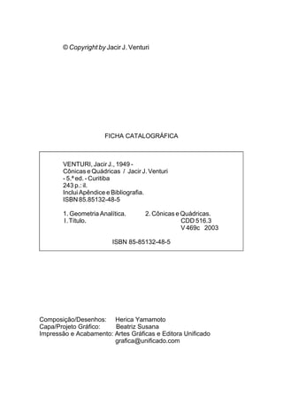 © Copyright by Jacir J. Venturi




                       FICHA CATALOGRÁFICA



        VENTURI, Jacir J., 1949 -
        Cônicas e Quádricas / Jacir J. Venturi
        - 5.ª ed. - Curitiba
        243 p.: il.
        Inclui Apêndice e Bibliografia.
        ISBN 85.85132-48-5

        1. Geometria Analítica.      2. Cônicas e Quádricas.
        I.Título.                                 CDD 516.3
                                                  V 469c 2003

                          ISBN 85-85132-48-5




Composição/Desenhos: Herica Yamamoto
Capa/Projeto Gráfico:   Beatriz Susana
Impressão e Acabamento: Artes Gráficas e Editora Unificado
                        grafica@unificado.com
 