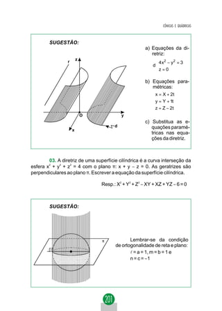 CÔNICAS E QUÁDRICAS



        SUGESTÃO:
                                                      a) Equações da di-
                                                         retriz:
                         z
                 r                                         
                                                           4 x 2 − y 2 = 3
                                                          d
                                                           z = 0
                                                           

                                                      b) Equações para-
                                                         métricas:
                                                           x = X + 2t
                                                          
                                                          y = Y + 1t
                                                          z = Z − 2 t
                                                          
                             O             y
                                                      c) Substitua as e-
                                       d                 quações paramé-
                     x
                                                         tricas nas equa-
                                                         ções da diretriz.



        03. A diretriz de uma superfície cilíndrica é a curva interseção da
esfera x2 + y2 + z2 = 4 com o plano π: x + y − z = 0. As geratrizes são
perpendiculares ao plano π. Escrever a equação da superfície cilíndrica.

                                 Resp.: X2 + Y2 + Z2 − XY + XZ + YZ − 6 = 0



        SUGESTÃO:




                                              Lembrar-se da condição
                                       de ortogonalidade de reta e plano:
                                              l = a = 1, m = b = 1 e
                                              n = c = −1
 