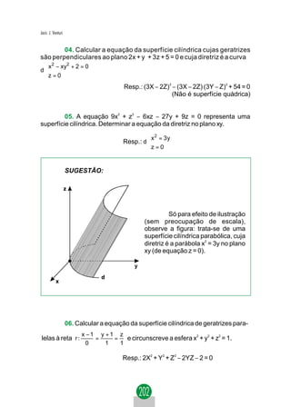 Jacir. J. Venturi


        04. Calcular a equação da superfície cilíndrica cujas geratrizes
são perpendiculares ao plano 2x + y + 3z + 5 = 0 e cuja diretriz é a curva
 x 2 − xy2 + 2 = 0
 
d
 z = 0
 
                                         Resp.: (3X − 2Z)3 − (3X − 2Z) (3Y − Z)2 + 54 = 0
                                                           (Não é superfície quádrica)


         05. A equação 9x2 + z2 − 6xz − 27y + 9z = 0 representa uma
superfície cilíndrica. Determinar a equação da diretriz no plano xy.
                                                  x 2 = 3 y
                                                  
                                         Resp.: d 
                                                  z = 0
                                                  


                    SUGESTÃO:




                                                           Só para efeito de ilustração
                                                 (sem preocupação de escala),
                                                 observe a figura: trata-se de uma
                                                 superfície cilíndrica parabólica, cuja
                                                 diretriz é a parábola x2 = 3y no plano
                                                 xy (de equação z = 0).

                                             y




                    06. Calcular a equação da superfície cilíndrica de geratrizes para-
                          x −1 y +1 z
lelas à reta r :              =    =   e circunscreve a esfera x2 + y2 + z2 = 1.
                           0     1   1

                                         Resp.: 2X2 + Y2 + Z2 − 2YZ − 2 = 0
 