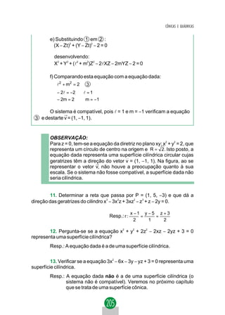 CÔNICAS E QUÁDRICAS


        e) Substituindo 1 em 2 :
          (X − Zt)2 + (Y − Zt)2 − 2 = 0

          desenvolvendo:
          X2 + Y2 + (l2 + m2)Z2 − 2lXZ − 2mYZ − 2 = 0

        f) Comparando esta equação com a equação dada:
           l 2 + m2 = 2 3
           
           
           − 2l = −2 ⇒ l = 1
           − 2m = 2 ⇒ m = −1
           
           

       O sistema é compatível, pois l = 1 e m = −1 verificam a equação
              →
 3 e destarte v = (1, −1, 1).


        OBSERVAÇÃO:
        Para z = 0, tem-se a equação da diretriz no plano xy: x2 + y2 = 2, que
        representa um círculo de centro na origem e R = 2 . Isto posto, a
        equação dada representa uma superfície cilíndrica circular cujas
                                           →
        geratrizes têm a direção do vetor v = (1, −1, 1). Na figura, ao se
                              →
        representar o vetor v, não houve a preocupação quanto à sua
        escala. Se o sistema não fosse compatível, a superfície dada não
        seria cilíndrica.


        11. Determinar a reta que passa por P = (1, 5, −3) e que dá a
direção das geratrizes do cilindro x3 − 3x2z + 3xz2 − z3 + z − 2y = 0.

                                                       x −1 y − 5 z + 3
                                          Resp.: r :       =     =
                                                         2    1     2

        12. Pergunta-se se a equação x2 + y2 + 2z2 − 2xz − 2yz + 3 = 0
representa uma superfície cilíndrica?
        Resp.: A equação dada é a de uma superfície cilíndrica.


         13. Verificar se a equação 3x2 − 6x − 3y − yz + 3 = 0 representa uma
superfície cilíndrica.
        Resp.: A equação dada não é a de uma superfície cilíndrica (o
               sistema não é compatível). Veremos no próximo capítulo
               que se trata de uma superfície cônica.
 