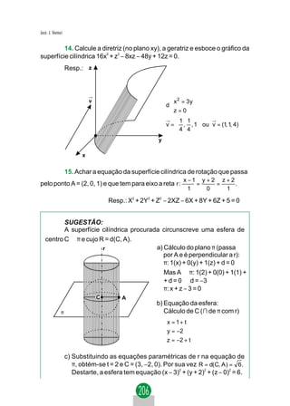 Jacir. J. Venturi


         14. Calcule a diretriz (no plano xy), a geratriz e esboce o gráfico da
superfície cilíndrica 16x2 + z2 − 8xz − 48y + 12z = 0.
                    Resp.: z



                              →
                              v                              
                                                             x 2 = 3 y
                                                            d
                                                             z = 0
                                                             
                                                            →   1 1       →
                                                            v =  , , 1 ou v = (1, 1, 4)
                                                                4 4 
                                                        y

                          x


                    15. Achar a equação da superfície cilíndrica de rotação que passa
                                                                    x −1 y + 2 z + 2
pelo ponto A = (2, 0, 1) e que tem para eixo a reta r :                 =     =      .
                                                                      1    0     1

                                      Resp.: X2 + 2Y2 + Z2 − 2XZ − 6X + 8Y + 6Z + 5 = 0


          SUGESTÃO:
          A superfície cilíndrica procurada circunscreve uma esfera de
   centro C ∈ π e cujo R = d(C, A).
                        r                 a) Cálculo do plano π (passa
                                             por A e é perpendicular a r):
                                             π: 1(x) + 0(y) + 1(z) + d = 0
                                             Mas A ∈ π: 1(2) + 0(0) + 1(1) +
                                             + d = 0 ⇒ d = −3
                                             π: x + z − 3 = 0
                                  C        A
                                                        b) Equação da esfera:
               π                                           Cálculo de C (∩ de π com r)
                                                            x = 1 + t
                                                            
                                                            y = −2
                                                            z = −2 + t
                                                            

                    c) Substituindo as equações paramétricas de r na equação de
                       π, obtém-se t = 2 e C = (3, −2, 0). Por sua vez R = d(C, A ) = 69 .
                       Destarte, a esfera tem equação (x − 3)2 + (y + 2)2 + (z − 0)2 = 6.
 