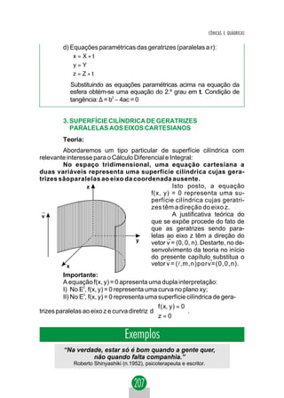 CÔNICAS E QUÁDRICAS

         d) Equações paramétricas das geratrizes (paralelas a r):
            x = X + t
            
            y = Y
            z = Z + t
            
            Substituindo as equações paramétricas acima na equação da
            esfera obtém-se uma equação do 2.º grau em t. Condição de
            tangência: ∆ = b2 − 4ac = 0


         3. SUPERFÍCIE CILÍNDRICA DE GERATRIZES
            PARALELAS AOS EIXOS CARTESIANOS
         Teoria:
        Abordaremos um tipo particular de superfície cilíndrica com
relevante interesse para o Cálculo Diferencial e Integral:
        No espaço tridimensional, uma equação cartesiana a
duas variáveis representa uma superfície cilíndrica cujas gera-
trizes sãoparalelas ao eixo da coordenada ausente.
                 z                                Isto posto, a equação
                                         f(x, y) = 0 representa uma su-
                                         perfície cilíndrica cujas geratri-
                                         zes têm a direção do eixo z.
 →
 v                                                A justificativa teórica do
                                         que se expõe procede do fato de
                                         que as geratrizes sendo para-
                                         lelas ao eixo z têm a direção do
                                               →
                                   y
                                         vetor v = (0, 0, n). Destarte, no de-
                                         senvolvimento da teoria no início
                                         do presente capítulo substitua o
                                               →                →
          x                              vetor v = (l,m,n)porv=(0,0,n).
         Importante:
         A equação f(x, y) = 0 apresenta uma dupla interpretação:
         I) No E2, f(x, y) = 0 representa uma curva no plano xy;
         II) No E3, f(x, y) = 0 representa uma superfície cilíndrica de gera-
                                              f ( x, y ) = 0
trizes paralelas ao eixo z e curva diretriz d                .
                                              z = 0

                                   Exemplos
          “Na verdade, estar só é bom quando a gente quer,
                   não quando falta companhia.”
              Roberto Shinyashiki (n.1952), psicoterapeuta e escritor.
 