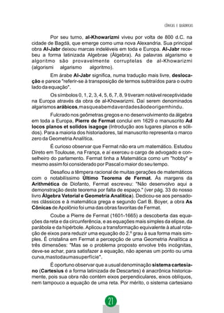 CÔNICAS E QUÁDRICAS


         Por seu turno, al-Khowarizmi viveu por volta de 800 d.C. na
cidade de Bagdá, que emerge como uma nova Alexandria. Sua principal
obra Al-Jabr deixou marcas indeléveis em toda e Europa. Al-Jabr rece-
beu a forma latinizada Algebrae (Álgebra). As palavras algarismo e
algoritmo são provavelmente corruptelas de al-Khowarizmi
(algorismi ⇒ algarismo ⇒ algoritmo).
         Em árabe Al-Jabr significa, numa tradução mais livre, desloca-
ção e parece "referir-se à transposição de termos subtraídos para o outro
lado da equação".
        Os símbolos 0, 1, 2, 3, 4, 5, 6, 7, 8, 9 tiveram notável receptividade
na Europa através da obra de al-Khowarizmi. Daí serem denominados
algarismos arábicos,masqueabemdaverdadesãodeorigemhindu.
        Fulcrado nos geômetras gregos e no desenvolvimento da álgebra
em toda a Europa, Pierre de Fermat conclui em 1629 o manuscrito Ad
locos planos et solidos isagoge (Introdução aos lugares planos e sóli-
dos). Para a maioria dos historiadores, tal manuscrito representa o marco
zero da Geometria Analítica.
         É curioso observar que Fermat não era um matemático. Estudou
Direto em Toulouse, na França, e aí exerceu o cargo de advogado e con-
selheiro do parlamento. Fermat tinha a Matemática como um "hobby" e
mesmo assim foi considerado por Pascal o maior do seu tempo.
         Desafiou a têmpera racional de muitas gerações de matemáticos
com o notabilíssimo Último Teorema de Fermat. Às margens da
Arithmética de Diofanto, Fermat escreveu: "Não desenvolvo aqui a
demonstração deste teorema por falta de espaço." (ver pág. 33 do nosso
livro Álgebra Vetorial e Geometria Analítica). Dedicou-se aos pensado-
res clássicos e à matemática grega e segundo Carl B. Boyer, a obra As
Cônicas de Apolônio foi uma das obras favoritas de Fermat.
         Coube a Pierre de Fermat (1601-1665) a descoberta das equa-
ções da reta e da circunferência, e as equações mais simples da elipse, da
parábola e da hipérbole. Aplicou a transformação equivalente à atual rota-
ção de eixos para reduzir uma equação do 2.º grau à sua forma mais sim-
ples. É cristalina em Fermat a percepção de uma Geometria Analítica a
três dimensões: "Mas se o problema proposto envolve três incógnitas,
deve-se achar, para satisfazer a equação, não apenas um ponto ou uma
curva,mastodaumasuperfície".
        É oportuno observar que a usual denominação sistema cartesia-
no (Cartesius é a forma latinizada de Descartes) é anacrônica historica-
mente, pois sua obra não contém eixos perpendiculares, eixos oblíquos,
nem tampouco a equação de uma reta. Por mérito, o sistema cartesiano
 