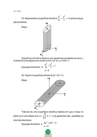 Jacir. J. Venturi


                                                                x2 y 2
                    03. Representar a superfície cilíndrica       +    = 1 e achar a equa-
                                                                9   1
ção da diretriz.                                z

                    Resp.:




                                                        1   y
                                            3

                                           x
          Superfície cilíndrica elíptica com geratrizes paralelas ao eixo z.
A diretriz é uma elipse com centro e m O = ( 0 , 0 ) , a = 3 e b = 1 .
                                            x2 y2
                                            +      =1
                    Equação da diretriz: d  9    1
                                           z = 0
                                           

                    04. Figurar a superfície cilíndrica 2y2 + 3z2 = 3.
                                                    z
                    Resp.:




                                                                         y




                                     x
         Trata-se de uma superfície cilíndrica elíptica em que o traço no
                                  3
plano yz é uma elipse com a =       , b = 1 e as geratrizes são paralelas ao
                                  2
eixo das abscissas.
                                2y 2 + 3z 2 = 3
                                
         Equação da diretriz: d 
                                x = 0
                                
 