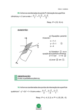 CÔNICAS E QUÁDRICAS

          09. Achar as coordenadas do ponto P, interseção da superfície
                                x −1 y − 2 z − 4
                                    =     =
                2
cilíndrica y = z com a reta r :                   .
                                  1    1     0

                                                     Resp.: P = (15, 16, 4)



         SUGESTÃO:


                                                         a) Equações paramé-
                    z                           tricas de r:
                                                        x = 1 + t
                                                        
                                       r                y = 2 + t        1
                                                        z = 4
                    O                  y                

                        P
                                                       b) Substituir 1 na e-
                                                quação da superfície cilíndrica:
                                                       2 + t = (4)2 ⇒ t = 14 2

                                                        c) Levar 2 em 1 .
        x




         OBSERVAÇÃO:
         A reta r é paralela ao plano xy.




         10. Achar as coordenadas dos pontos de interseção da superfície
                                                x +1 y − 2 z − 3
quádrica x2 − y2 + 2z2 + 1 = 0 com a reta r :       =     =      .
                                                  3   −3     1

                                    Resp.: P = (− 4, 5, 2) e P' = (−25, 26, −5)
 
