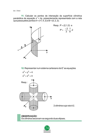 Jacir. J. Venturi


        11. Calcular os pontos de interseção da superfície cilíndrica
parabólica de equação x2 = 4y, presentemente representada com a reta
que passa pelos pontos A = (11, 4, 2) e B = (5, 2, 2).

                                                      Resp.: P = (2, 1, 2) e
                             z
                                                                  −2 1 
                                                             P' =   , , 2
                                                                   3 9 


                                      P'
                                 P

                        B
                    A
           r
                                              y


                        x




                    12. Representar num sistema cartesiano do E3 as equações
                     2
                    x + y = 4
                           2
                     2
                     x + z2 = 4
                    
                                 z
                    Resp.:




                                                  y



                        x                             2 cilindros cujo raio é 2.



                    OBSERVAÇÃO:
                    Os cilindros secionam-se segundo duas elipses.
 