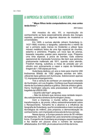 Jacir. J. Venturi



                    A IMPRENSA DE GUTENBERG E A INTERNET
                             " Meus filhos terão computadores sim, mas antes
                    terão livros ".
                                                                           (Bill Gates)

                               Até meados do séc. XV, a reprodução do
                    conhecimento se fazia essencialmente através dos monges
                    copistas, pontuados em algumas dezenas de mosteiros e
                    universidades.
                               Em 1455, o ourives alemão Johann Gutenberg (c.
                       1437-1468) inventou a tipografia, cabendo-lhe o mérito de
                       ser o primeiro (pelo menos no Ocidente) a utilizar tipos
                       móveis metálicos feitos de uma liga especial de chumbo,
                       estanho e antimônio. Projetou um novo tipo de prensa,
                       baseada naquelas usadas para espremer uvas. Preparou
                       uma tinta especial, à prova de borrões. Este sistema
                       operacional de impressão funcionou tão bem que perdurou
                       praticamente inalterado até 1811, quando outro alemão,
                       Friedrich Koenig, substituiu a mesa de pressão por um
                       cilindro com acionamento a vapor e capaz da fantástica
                       tiragem de 1.100 cópias por hora.
                               Gutenberg dedicou um ano e meio para imprimir 200
                    lindíssimas Bíblias de 1282 páginas escritas em latim,
                    utilizando tipos góticos com iluminuras. Sobreviveram apenas
                    12, impressas empergaminho.
                               Tive a ventura de conhecer um exemplar na mansão
                    de Huntington, em Los Angeles. Confesso que fiquei extasiado
                    diante de sua beleza plástica e gráfica. Obra de artista e gênio.
                    Henry Huntington adquiriu esta preciosidade em 1919 pela
                    bagatela de US$ 50.000.
                               – Quanto vale hoje? perguntei.
                               – Não há dinheiro que remova essa raridade respon-
                    deu solicitamente a diretora da Huntington Library.
                               Com a imprensa, o mundo sofreu uma vigorosa
                    transformação e, de pronto, influiu extraordinariamente sobre
                    o Renascimento. Tamanho foi o alcance e a influência da
                    tipografia de Gutenberg, que foi considerada a maior revolução
                    tecnológica do milênio, pois propiciou a democratização do
                    conhecimento, com impressão emescala de livros e jornais.
                               Nessa época, a Europa possuía cerca de 50 milhões
                    de habitantes. Só 15% sabiam ler, pois raramente conseguiam
                    livros. O engenho de Gutenberg se propagou espantosamente
                    e fez dobrar em poucos anos o número de europeus
                    alfabetizados. Em1500, já circulavameiomilhão de livros.
 