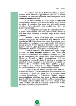CÔNICAS E QUÁDRICAS


         Se vivemos hoje a Era do Conhecimento, é porque
alçamos sobre ombros de gigantes do passado. A Internet
representa um poderoso agente de transformação do nosso
modus vivendi et operandi.
         É um marco histórico, um dos maiores fenômenos de
comunicação e uma das mais democráticas formas de acesso
ao saber e à pesquisa. Mas, como toda a inovação, cabem
ressalvas. Tem potencial, cuja medida não deve ser
superdimensionada.
         Seu conteúdo é fragmentado, desordenado e além do
que cerca de metade de seus bites é descartável, é entulho, é
lixo. Bem-vinda a Internet 2, a banda larga, a Web sem fio
(wireless).
         Segundo o Ibope, atualmente 80% dos brasileiros
usuários da rede são das classes A/B; 16% da classe C; 4%
das classes D/E. O alento vem por conta do aporte de novos
internautas na população menos aquinhoada. "O importante
se faz oportuno Joelmir Beting é organizar ações coletivas
públicas e privadas, para que tenhamos a difusão dos micros e
dos softwares didáticos no rodapé da pirâmide social".
         Vivemos ainda uma fase de exclusão digital. Longe,
portanto, do homo digitalis. Estudo da ONU relata que
apenas 5% da população mundial usam o colorido mundo do
www e que em apenas 6 países (EUA, Japão, Reino Unido,
Alemanha, Canadá e Itália) concentram-se 82% dos
internautas do mundo. Destarte, é falaciosa e prematura a
assertiva de que o acesso on line representa um poderoso
nivelador de oportunidades entre ricos e pobres. O gueto
tecnológico e a estrutura de desigualdades sócio-
educacionais entre os países permanecem inalterados.
         "Aprender é como parto: é uma coisa linda, mas dói",
ensina Pedro Demo. E não é barato! Ademais, para retirar uma
comunidade do atraso não basta o aporte substancioso de
recursos tecnológicos e financeiros. Requer pessoas
comprometidas e altruístas, para alterar a cultura e o status
quo de latência, apatia e sem iniciativas. Requer professores
motivados, entusiasmados, com disposição alegre e com
visão holística. Sem isso, é exigir que a comunidade levante
seu corpo puxando os próprios cabelos.
                                                       Do Autor
 
