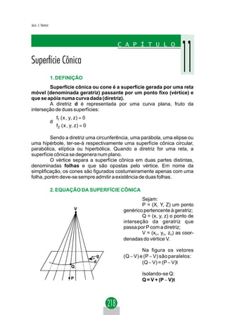 Jacir. J. Venturi




                    1. DEFINIÇÃO
        Superfície cônica ou cone é a superfície gerada por uma reta
móvel (denominada geratriz) passante por um ponto fixo (vértice) e
que se apóia numa curva dada (diretriz).
        A diretriz d é representada por uma curva plana, fruto da
interseção de duas superfícies:
                     f1 ( x , y, z ) = 0
                    d
                     f2 ( x , y, z ) = 0

         Sendo a diretriz uma circunferência, uma parábola, uma elipse ou
uma hipérbole, ter-se-á respectivamente uma superfície cônica circular,
parabólica, elíptica ou hiperbólica. Quando a diretriz for uma reta, a
superfície cônica se degenera num plano.
         O vértice separa a superfície cônica em duas partes distintas,
denominadas folhas e que são opostas pelo vértice. Em nome da
simplificação, os cones são figurados costumeiramente apenas com uma
folha, porém deve-se sempre admitir a existência de duas folhas.

                    2. EQUAÇÃO DA SUPERFÍCIE CÔNICA
                                                            Sejam:
                                                            P = (X, Y, Z) um ponto
                                    V               genérico pertencente à geratriz;
                                                            Q = (x, y, z) o ponto de
                                                    interseção da geratriz que
                                                    passa por P com a diretriz;
                                                            V = (xO, yO, zO) as coor-
                                                    denadas do vértice V.

                                                             Na figura os vetores
                                                g   (Q − V) e (P − V) são paralelos:
                                            d                (Q − V) = (P − V)t
                                Q
                                                            Isolando-se Q:
                                P                           Q = V + (P − V)t
 