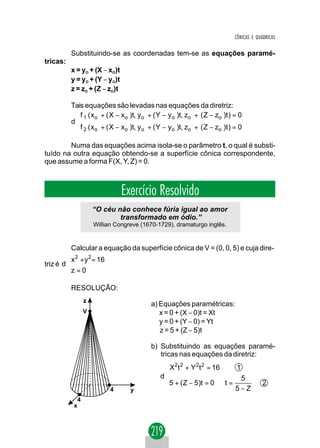 CÔNICAS E QUÁDRICAS

          Substituindo-se as coordenadas tem-se as equações paramé-
tricas:
          x = yO + (X − xO)t
          y = yO + (Y − yO)t
          z = zO + (Z − zO)t

          Tais equações são levadas nas equações da diretriz:
           f 1 ( x o + ( X − x o )t, y o + ( Y − y o )t, zo + ( Z − zo )t ) = 0
           
          d
           f 2 ( x o + ( X − x o )t, y o + ( Y − y o )t, zo + ( Z − zo )t ) = 0
           

        Numa das equações acima isola-se o parâmetro t, o qual é substi-
tuído na outra equação obtendo-se a superfície cônica correspondente,
que assume a forma F(X, Y, Z) = 0.



                                 Exercício Resolvido
                       “O céu não conhece fúria igual ao amor
                               transformado em ódio.”
                       Willian Congreve (1670-1729), dramaturgo inglês.


           Calcular a equação da superfície cônica de V = (0, 0, 5) e cuja dire-
         x 2 + y 2 = 16
         
triz é d 
         z = 0
         

          RESOLUÇÃO:
                   z
                                           a) Equações paramétricas:
                   V                          x = 0 + (X − 0)t = Xt
                                              y = 0 + (Y − 0) = Yt
                                              z = 5 + (Z − 5)t

                                           b) Substituindo as equações paramé-
                                              tricas nas equações da diretriz:
                                                 X2t 2 + Y 2t 2 = 16    1
                                                
                                               d                          5
                                                5 + ( Z − 5)t = 0 ⇒ t =                 2
                             4      y                                   5−Z
               4
           x
 