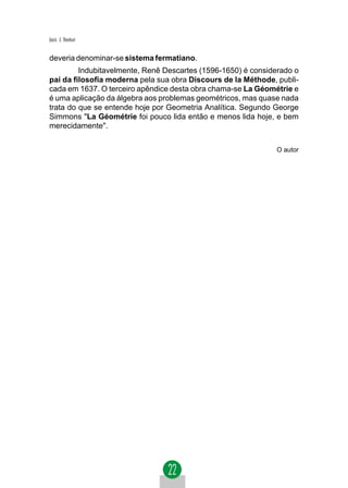 Jacir. J. Venturi


deveria denominar-se sistema fermatiano.
         Indubitavelmente, Renê Descartes (1596-1650) é considerado o
pai da filosofia moderna pela sua obra Discours de la Méthode, publi-
cada em 1637. O terceiro apêndice desta obra chama-se La Géométrie e
é uma aplicação da álgebra aos problemas geométricos, mas quase nada
trata do que se entende hoje por Geometria Analítica. Segundo George
Simmons "La Géométrie foi pouco lida então e menos lida hoje, e bem
merecidamente".


                                                              O autor
 