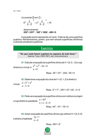 Jacir. J. Venturi



                    c) Levando 2 em 1 :
                                2              2
                         5         5 
                     X2      + y2     = 16
                         5−Z      5−Z

                      desenvolvendo:
                      25X2 + 25Y2 − 16Z2 + 160Z − 400 = 0

        A equação acima representa um cone. Trata-se de uma superfície
quádrica. Rememoremos, porém, que nem sempre superfícies cilíndricas
e cônicas constituem quádricas.


                                         Exercícios
              "Os que nada fazem supõem-se capazes de tudo fazer."
                          Spencer Tracy (1900-1967), ator norte-americano.


          01. Calcular a equação da superfície cônica de V = (0, 0, −3) e cuja
                       
                       x 2 + y 2 − 2x = 0
diretriz é o círculo d 
                       z = 0
                       
                                               Resp.: 3X2 + 3Y2 − 2XZ − 6X = 0

        02. Determinar a equação do cone de V = (0, 1, 2) e diretriz o
        z = x 2 + y 2
        
círculo 
        z − 1 = 0
        
                                               Resp.: X2 + Y2 − 2XY + 2Y + 2Z − 3 = 0

          03. Pede-se a equação da superfície cônica com vértice na origem
                             
                              y = 2x 2
e cuja diretriz é a parábola 
                             x + z − 2 = 0
                             
                                               Resp.: 4X2 − XY − YZ = 0


          04. Achar a equação da superfície cônica cujo vértice é V = (0, 0, 0)
                       xy = 1
e diretriz a hipérbole 
                       z = 3
                                               Resp.: 9XY = Z2
 