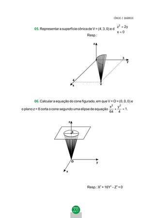 CÔNICAS E QUÁDRICAS

                                                                 z 2 = 2 y
                                                                 
        05. Representar a superfície cônica de V = (4, 3, 0) e d 
                                                                 x = 0
                                                                 
                                           Resp.:

                                                  z



                                                                        3
                                                                            y




                                      4
                                      x                   V




        06. Calcular a equação do cone figurado, em que V = O = (0, 0, 0) e
                                                              x2 y 2
o plano z = 8 corta o cone segundo uma elipse de equação        +    = 1.
                                                              64 4

                                  z


                                      8




                                      O               y


                              x




                                             Resp.: X2 + 16Y2 − Z2 = 0
 