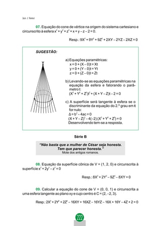 Jacir. J. Venturi


        07. Equação do cone de vértice na origem do sistema cartesiano e
circunscrito à esfera x2 + y2 + z2 + x + y − z − 2 = 0.

                                          Resp.: 9X2 + 9Y2 + 9Z2 + 2XY − 2YZ − 2XZ = 0


                    SUGESTÃO:

                                       a) Equações paramétricas:
                        V
                                          x = 0 + (X − 0)t = Xt
                                          y = 0 + (Y − 0)t = Yt
                                          z = 0 + (Z − 0)t = Zt

                                       b) Levando-se as equações paramétricas na
                                          equação da esfera e fatorando o parâ-
                                          metro t:
                                          (X2 + Y2 + Z2)t2 + (X + Y − Z)t − 2 = 0

                                       c) A superfície será tangente à esfera se o
                                          discriminante da equação do 2.º grau em t
                                          for nulo:
                                         ∆ = b2 − 4ac = 0
                                         (X + Y − Z)2 − 4(−2) (X2 + Y2 + Z2) = 0
                                         Desenvolvendo tem-se a resposta.


                                             Série B

                      “Não basta que a mulher de César seja honesta.
                                Tem que parecer honesta.”
                                     Mote dos antigos romanos.


         08. Equação da superfície cônica de V = (1, 2, 0) e circunscrita à
superfície x + 2y − z = 0
            2    2   2




                                                  Resp.: 8X2 + 2Y2 − 9Z2 − 8XY = 0


       09. Calcular a equação do cone de V = (0, 0, 1) e circunscrita a
uma esfera tangente ao plano xy e cujo centro é C = (2, −2, 3).

                    Resp.: 2X2 + 2Y2 + 2Z2 − 16XY + 16XZ − 16YZ − 16X + 16Y − 4Z + 2 = 0
 