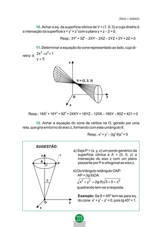 CÔNICAS E QUÁDRICAS

         10. Achar a eq. da superfície cônica de V = (1, 0, 0) e cuja diretriz é
a interseção da superfície x = y2 + z2 com o plano y + z − 2 = 0.
                            Resp.: 3Y2 + 3Z2 − 2XY − 2XZ − 2YZ + 2Y + 2Z = 0

          11. Determinar a equação do cone representado ao lado, cuja di-
         
         2x 2 + z2 = 1
retriz d 
         
         y = 5
                                 z




                                          V = (2, 2, 3)




                                      O                         y

                                  x

    Resp.: 18X2 + 16Y2 + 9Z2 + 24XY + 18YZ − 120X − 166Y − 90Z + 421 = 0

         12. Achar a equação do cone de vértice na O, gerado por uma
reta, que gira emtorno do eixo z, formando com este umângulo θ.
                                                  Resp.: x2 + y2 − (tg2 θ)z2 = 0


         SUGESTÃO:
                                      a) Seja P = (x, y, z) um ponto genérico da
            z               r            superfície cônica e A = (0, 0, z) a
                                         interseção do eixo z com um plano
            A                            passante por P e ortogonal ao eixo z.
                        P

                                      b) Do triângulo retângulo OAP:
                                         AP = (tg θ)OA
                    θ                       x 2 + y 2 = ( tg θ) 0 + 0 + z2
                                          quadrando tem-se a resposta.

                                          Exemplo: Se θ = 45º tem-se para eq.
                                          do cone: x2 + y2 − z2 = 0, pois tg 45º = 1.
                O                y
           x
 