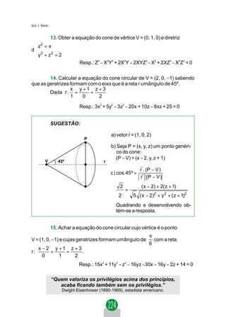 Jacir. J. Venturi


         13. Obter a equação do cone de vértice V = (0, 1, 0) e diretriz
 z 2 = x
 
d
 y2 + z2 = 2
 
                       Resp.: Z4 − X2Y2 + 2X2Y − 2XYZ2 − X2 + 2XZ2 − X2Z2 = 0


        14. Calcular a equação do cone circular de V = (2, 0, −1) sabendo
que as geratrizes formam com o eixo que é a reta r umângulo de 45º.
                  x y +1 z + 3
        Dada r : =        =
                  1    0     2

                                 Resp.: 3x2 + 5y2 − 3z2 − 20x + 10z − 8xz + 25 = 0


                    SUGESTÃO:
                                                              →
                                                 a) vetor r = (1, 0, 2)
                                    P
                                                 b) Seja P = (x, y, z) um ponto genéri-
                                                    co do cone:
                                                   (P − V) = (x − 2, y, z + 1)
             V         45º                   r
                                                                     →
                                                                     r . (P − V )
                                                 c ) cos 45º =       →
                                                                     r (P − V )
                                                      2               ( x − 2) + 2( z + 1)
                                                          =
                                                     2            5 ( x − 2)2 + y 2 + ( z + 1)2
                                                    Quadrando e desenvolvendo ob-
                                                    tém-se a resposta.


                    15. Achar a equação do cone circular cujo vértice é o ponto
                                                                          π
V = (1, 0, −1) e cujas geratrizes formam umângulo de                        com a reta
                                                                          6
       x − 2 y +1 z + 3
r:          =    =      .
         0     1    2
                                 Resp.: 15x2 + 11y2 − z2 − 16yz −30x − 16y − 2z + 14 = 0

                    “Quem valoriza os privilégios acima dos princípios,
                       acaba ficando também sem os privilégios.”
                         Dwight Eisenhower (1890-1969), estadista americano.
 