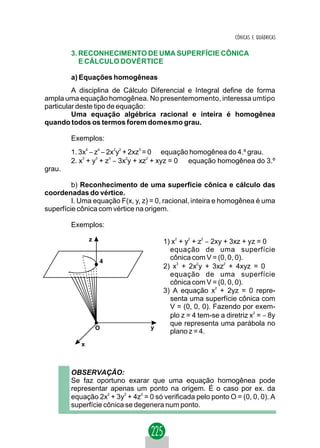 CÔNICAS E QUÁDRICAS

        3. RECONHECIMENTO DE UMA SUPERFÍCIE CÔNICA
           E CÁLCULO DOVÉRTICE

        a) Equações homogêneas
         A disciplina de Cálculo Diferencial e Integral define de forma
ampla uma equação homogênea. No presentemomento, interessa umtipo
particular deste tipo de equação:
         Uma equação algébrica racional e inteira é homogênea
quando todos os termos forem domesmo grau.

        Exemplos:
        1. 3x4 − z4 − 2x2y2 + 2xz3 = 0 ⇒ equação homogênea do 4.º grau.
        2. x3 + y3 + z3 − 3x2y + xz2 + xyz = 0 ⇒ equação homogênea do 3.º
grau.

         b) Reconhecimento de uma superfície cônica e cálculo das
coordenadas do vértice.
         I. Uma equação F(x, y, z) = 0, racional, inteira e homogênea é uma
superfície cônica com vértice na origem.

        Exemplos:

                z                      1) x2 + y2 + z2 − 2xy + 3xz + yz = 0 ⇒
                                         equação de uma superfície
                    4
                                         cônica com V = (0, 0, 0).
                                       2) x3 + 2x2y + 3xz2 + 4xyz = 0 ⇒
                                         equação de uma superfície
                                         cônica com V = (0, 0, 0).
                                       3) A equação x2 + 2yz = 0 repre-
                                         senta uma superfície cônica com
                                         V = (0, 0, 0). Fazendo por exem-
                                         plo z = 4 tem-se a diretriz x2 = − 8y
                                         que representa uma parábola no
                    O             y
                                         plano z = 4.
            x



        OBSERVAÇÃO:
        Se faz oportuno exarar que uma equação homogênea pode
        representar apenas um ponto na origem. É o caso por ex. da
        equação 2x2 + 3y2 + 4z2 = 0 só verificada pelo ponto O = (0, 0, 0). A
        superfície cônica se degenera num ponto.
 