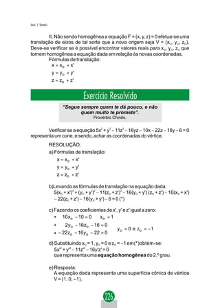 Jacir. J. Venturi


        II. Não sendo homogênea a equação F = (x, y, z) = 0 efetua-se uma
translação de eixos de tal sorte que a nova origem seja V = (xO, yO, zO).
Deve-se verificar se é possível encontrar valores reais para xO, yO, zO que
tornem homogênea a equação dada em relação às novas coordenadas.
        Fórmulas de translação:
         x = x o + x '
         
         y = y o + y '
         z = z + z'
              o



                                       Exercício Resolvido
                           “Segue sempre quem te dá pouco, e não
                                  quem muito te promete”.
                                             Provérbio Chinês.


        Verificar se a equação 5x2 + y2 − 11z2 − 16yz − 10x − 22z − 16y − 6 = 0
representa um cone, e sendo, achar as coordenadas do vértice.
                    RESOLUÇÃO:
                    a) Fórmulas de translação:
                        x = x o + x'
                       
                        y = y o + y'
                        z = z + z'
                             o

                    b)Levando as fórmulas de translação na equação dada:
                      5(xO + x')2 + (yO + y')2 − 11(zO + z')2 − 16(yO + y') (zO + z') − 10(xO + x')
                      − 22(zO + z') − 16(yO + y') − 6 = 0 (*)

                    c) Fazendo os coeficientes de x', y' e z' igual a zero:
                       * 10 xo − 10 = 0 ⇒ xo = 1
                      *      2y o − 16zo − 16 = 0
                                                   ⇒ y o = 0 e zo = −1
                      *   − 22zo − 16 y o − 22 = 0

                    d) Substituindo xO = 1, yO = 0 e zO = −1 em(*)obtém-se:
                       5x'2 + y'2 − 11z'2 − 16y'z' = 0
                       que representa uma equação homogênea do 2.º grau.

                    e) Resposta:
                       A equação dada representa uma superfície cônica de vértice
                       V = (1, 0, −1).
 