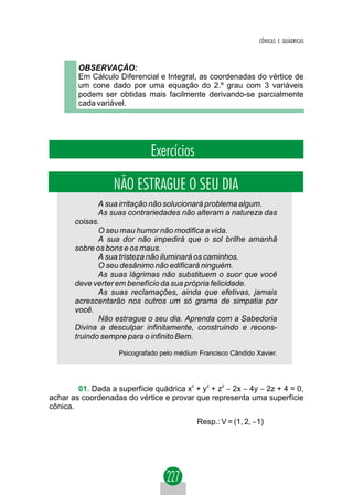 CÔNICAS E QUÁDRICAS



        OBSERVAÇÃO:
        Em Cálculo Diferencial e Integral, as coordenadas do vértice de
        um cone dado por uma equação do 2.º grau com 3 variáveis
        podem ser obtidas mais facilmente derivando-se parcialmente
        cada variável.




                              Exercícios

                  NÃO ESTRAGUE O SEU DIA
              A sua irritação não solucionará problema algum.
              As suas contrariedades não alteram a natureza das
       coisas.
              O seu mau humor não modifica a vida.
              A sua dor não impedirá que o sol brilhe amanhã
       sobre os bons e os maus.
              A sua tristeza não iluminará os caminhos.
              O seu desânimo não edificará ninguém.
              As suas lágrimas não substituem o suor que você
       deve verter em benefício da sua própria felicidade.
              As suas reclamações, ainda que efetivas, jamais
       acrescentarão nos outros um só grama de simpatia por
       você.
              Não estrague o seu dia. Aprenda com a Sabedoria
       Divina a desculpar infinitamente, construindo e recons-
       truindo sempre para o infinito Bem.

                    Psicografado pelo médium Francisco Cândido Xavier.




        01. Dada a superfície quádrica x2 + y2 + z2 − 2x − 4y − 2z + 4 = 0,
achar as coordenadas do vértice e provar que representa uma superfície
cônica.
                                            Resp.: V = (1, 2, −1)
 