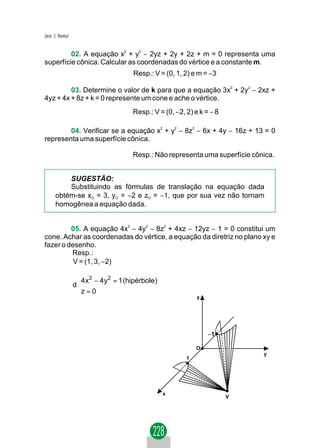 Jacir. J. Venturi


         02. A equação x2 + y2 − 2yz + 2y + 2z + m = 0 representa uma
superfície cônica. Calcular as coordenadas do vértice e a constante m.
                                         Resp.: V = (0, 1, 2) e m = −3

         03. Determine o valor de k para que a equação 3x2 + 2y2 − 2xz +
4yz + 4x + 8z + k = 0 represente um cone e ache o vértice.
                                         Resp.: V = (0, −2, 2) e k = − 8

        04. Verificar se a equação x2 + y2 − 8z2 − 6x + 4y − 16z + 13 = 0
representa uma superfície cônica.

                                         Resp.: Não representa uma superfície cônica.


           SUGESTÃO:
           Substituindo as fórmulas de translação na equação dada
       obtém-se xO = 3, yO = −2 e zO = −1, que por sua vez não tornam
       homogênea a equação dada.


         05. A equação 4x2 − 4y2 − 8z2 + 4xz − 12yz − 1 = 0 constitui um
cone. Achar as coordenadas do vértice, a equação da diretriz no plano xy e
fazer o desenho.
         Resp.:
          V = (1, 3, −2)

                     
                     4x 2 − 4 y 2 = 1 (hipérbole)
                    d
                     
                     z = 0                                     z




                                                                    −1

                                                                O
                                                                                 y
                                                            1




                                                     x
                                                                           V
 