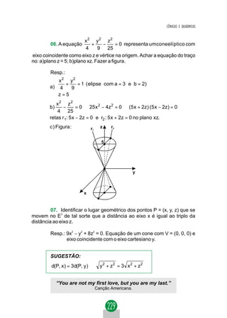 CÔNICAS E QUÁDRICAS


                          x 2 y 2 z2
        06. A equação        +    −      = 0 representa umconeelíptico com
                          4     9 25
eixo coincidente como eixo z e vértice na origem. Achar a equação do traço
no: a)plano z = 5; b)plano xz. Fazer a figura.

        Resp.:
            x2 y2
            +      = 1 ( elipse com a = 3 e b = 2)
        a)  4    9
           z = 5
           
           x2 z2
        b)     −       = 0 ⇒ 25 x 2 − 4z 2 = 0 ⇒ (5 x + 2z ) (5 x − 2z ) = 0 ⇒
            4 25
        retas r 1: 5 x − 2z = 0 e r2 : 5 x + 2z = 0 no plano xz.
        c ) Figura :         r1     z    r2


                                     5




                                                      y



                         x



         07. Identificar o lugar geométrico dos pontos P = (x, y, z) que se
movem no E3 de tal sorte que a distância ao eixo x é igual ao triplo da
distância ao eixo z.

        Resp.: 9x2 − y2 + 8z2 = 0. Equação de um cone com V = (0, 0, 0) e
               eixo coincidente com o eixo cartesiano y.


        SUGESTÃO:
         d(P, x ) = 3d(P, y ) ⇒     y 2 + z2 = 3 x 2 + z2


             “You are not my first love, but you are my last.”
                                  Canção Americana.
 