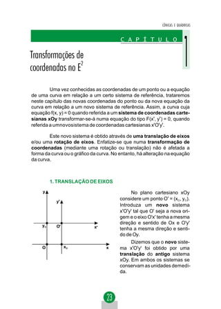 CÔNICAS E QUÁDRICAS




         Uma vez conhecidas as coordenadas de um ponto ou a equação
de uma curva em relação a um certo sistema de referência, trataremos
neste capítulo das novas coordenadas do ponto ou da nova equação da
curva em relação a um novo sistema de referência. Assim, a curva cuja
equação f(x, y) = 0 quando referida a um sistema de coordenadas carte-
sianas xOy transformar-se-á numa equação do tipo F(x', y' ) = 0, quando
referida a umnovosistema de coordenadas cartesianas x'O'y'.

        Este novo sistema é obtido através de uma translação de eixos
e/ou uma rotação de eixos. Enfatize-se que numa transformação de
coordenadas (mediante uma rotação ou translação) não é afetada a
forma da curva ou o gráfico da curva. No entanto, há alteração na equação
da curva.



          1. TRANSLAÇÃO DE EIXOS

     y                                       No plano cartesiano xOy
                                        considere um ponto O' = (xO, yO).
            y'
                                        Introduza um novo sistema
                                        x'O'y' tal que O' seja a nova ori-
                                        gem e o eixo O'x' tenha a mesma
                                        direção e sentido de Ox e O'y'
     yO     O'               x'         tenha a mesma direção e senti-
                                        do de Oy.
                                             Dizemos que o novo siste-
     O           xO               x     ma x'O'y' foi obtido por uma
                                        translação do antigo sistema
                                        xOy. Em ambos os sistemas se
                                        conservam as unidades demedi-
                                        da.
 