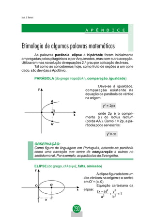 Jacir. J. Venturi



                                                     A P Ê N D I C E


Etimologia de algumas palavras matemáticas
         As palavras parábola, elipse e hipérbole foram inicialmente
empregadas pelos pitagóricos e por Arquimedes, mas com outra acepção.
Utilizavam-nas na solução de equações 2.º grau por aplicação de áreas.
         Tal como as concebemos hoje, como fruto de seções a um cone
dado, são devidas a Apolônio.

                    PARÁBOLA (do grego παραβολη, comparação, igualdade)

                                                             Deve-se à igualdade,
                        y                            comparação existente na
                                                     equação da parábola de vértice
                                                     na origem:
                                A
                                                                  y2 = 2px

                                 F          x                onde 2p é o compri-
                                                     mento (l) do lactus rectum
                                                     (corda AA'). Como l = 2p, a pa-
                                A'                   rábola pode ser escrita:

                                                                    y2 = l x

                    OBSERVAÇÃO:
                    Como figura de linguagem em Português, entende-se parábola
                    como uma narração que serve de comparação a outros no
                    sentidomoral. Por exemplo, as parábolas do Evangelho.


                    ELIPSE (do grego, ελλειψιζ, falta, omissão)
                    y
                                                             A elipse figurada tem um
                                                    dos vértices na origem e o centro
                                                    em O' = (a, 0).
                    O           O'                           Equação cartesiana da
                                                x   elipse:
                                                             ( x − a)2 y 2
                                                                      + 2 =1
                                                                 a2      b
                            a
 
