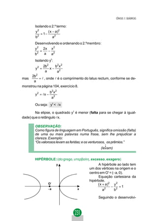 CÔNICAS E QUÁDRICAS

        Isolando o 2.º termo:
        y2       ( x − a)2
            = 1−
        b2           a2
        Desenvolvendo e ordenando o 2.ºmembro:
        y2 2x x 2
           =   −
        b2   a a2
        Isolando y2:
               2b2   b2 x 2
        y2 =       x− 2
                a     a
      2b2
mas       = l , onde l é o comprimento do latus rectum, conforme se de-
       a
monstrou na página 104, exercício 8.
                     b2 x 2
        y 2 = lx −
                      a2

        Ou seja: y2 < lx

        Na elipse, o quadrado y2 é menor (falta para se chegar à igual-
dade) que o retângulo lx.

        OBSERVAÇÃO:
        Como figura de linguagem em Português, significa omissão (falta)
        de uma ou mais palavras numa frase, sem lhe prejudicar a
        clareza. Exemplo:
        “Os valorosos levam as feridas; e os venturosos, os prêmios.”
                                                        ↓
                                                     (levam)


        HIPÉRBOLE: (do grego, υπερβολη, excesso, exagero)
                 y                          A hipérbole ao lado tem
                                      um dos vértices na origem e o
                                      centro em O' = (−a, 0).
                                            Equação cartesiana da
                                      hipérbole.
              O'                            ( x + a)2 y 2
                                                     − 2 =1
              −a                x               a2    b

                                                Seguindo o desenvolvi-
 