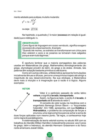 Jacir. J. Venturi


mento adotado para a elipse,mutatis mutandis:
                 b2 x 2
       y 2 = lx + 2
                  a

                    ou seja: y2 > lx

        Na hipérbole, o quadrado y2 é maior (excesso em relação à igual-
dade) que o retângulo lx.

                    OBSERVAÇÃO:
                    Como figura de linguagem em nosso vernáculo, significa exagero
                    (excesso) de umpensamento. Exemplo:
                    “Quando ele morreu, as estrelas se transformaram em círios para
                    lhes velarem o sono e os oceanos se tornaram mais salgados
                    porque eram tudo lágrimas.”


        É oportuno lembrar que a maioria esmagadora das palavras
usadas em Matemáticas (do grego, Mathematike) etimologicamente (do
grego, etymologia) provém do latim, do grego e do árabe. Amiúde, tais
palavras têm acepção bastante primitiva ou até bizarra.
        Como em outras ciências, a Matemática apresenta formulações
inicialmente tênues e difusas, percorre umespinhoso trajeto até atingir a
magnitude de seu desenvolvimento. Na sua etiologia, a Matemática
deve mais à intuição e à imaginação que à razão e à lógica. Alguns
exemplos:

                    VETOR
                            Vetor é o particípio passado do verbo latino
                    vehere, e significa levado, transportado.
                            Assim, na figura ao lado, o ponto A é levado, é
                                                          →
                    transportado até B através do vetor v.
                            O conceito de vetor surgiu na mecânica com o
                    engenheiro flamengo Simon Stevin – o “Arquimedes
                    holandês”. Em 1586, apresentou, em sua Estática e
                    Hidrostática, o problema da composição de forças e
                    enunciou uma regra empírica para se achar a soma de
duas forças aplicadas num mesmo ponto. Tal regra, a conhecemos hoje
como regra do paralelogramo.
         A sistematização da teoria vetorial ocorreu no século XIX com os
trabalhos do irlandês Willian Hamilton (notavelmente precoce: aos 5 anos
lia grego, latim e hebraico), do alemão Hermann Grassmann e do físico
norte-americano Josiah Gibbs.
 
