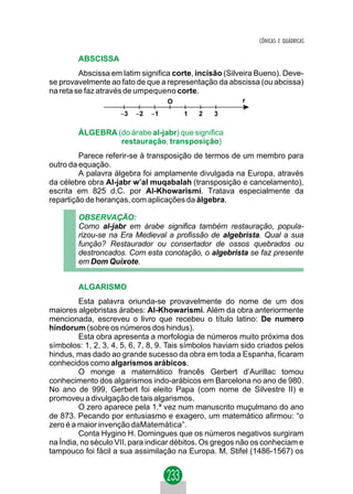 CÔNICAS E QUÁDRICAS

        ABSCISSA
         Abscissa em latim significa corte, incisão (Silveira Bueno). Deve-
se provavelmente ao fato de que a representação da abscissa (ou abcissa)
na reta se faz através de umpequeno corte.
                                    O                    r
                     −3   −2   −1       1   2    3

        ÁLGEBRA (do árabe al-jabr) que significa
                 restauração, transposição)
         Parece referir-se à transposição de termos de um membro para
outro da equação.
         A palavra álgebra foi amplamente divulgada na Europa, através
da célebre obra Al-jabr w’al muqabalah (transposição e cancelamento),
escrita em 825 d.C. por Al-Khowarismi. Tratava especialmente da
repartição de heranças, com aplicações da álgebra.

        OBSERVAÇÃO:
        Como al-jabr em árabe significa também restauração, popula-
        rizou-se na Era Medieval a profissão de algebrista. Qual a sua
        função? Restaurador ou consertador de ossos quebrados ou
        destroncados. Com esta conotação, o algebrista se faz presente
        em Dom Quixote.


        ALGARISMO
         Esta palavra oriunda-se provavelmente do nome de um dos
maiores algebristas árabes: Al-Khowarismi. Além da obra anteriormente
mencionada, escreveu o livro que recebeu o título latino: De numero
hindorum (sobre os números dos hindus).
         Esta obra apresenta a morfologia de números muito próxima dos
símbolos: 1, 2, 3, 4, 5, 6, 7, 8, 9. Tais símbolos haviam sido criados pelos
hindus, mas dado ao grande sucesso da obra em toda a Espanha, ficaram
conhecidos como algarismos arábicos.
         O monge a matemático francês Gerbert d’Aurillac tomou
conhecimento dos algarismos indo-arábicos em Barcelona no ano de 980.
No ano de 999, Gerbert foi eleito Papa (com nome de Silvestre II) e
promoveu a divulgação de tais algarismos.
         O zero aparece pela 1.ª vez num manuscrito muçulmano do ano
de 873. Pecando por entusiasmo e exagero, um matemático afirmou: “o
zero é a maior invenção daMatemática”.
         Conta Hygino H. Domingues que os números negativos surgiram
na Índia, no século VII, para indicar débitos. Os gregos não os conheciam e
tampouco foi fácil a sua assimilação na Europa. M. Stifel (1486-1567) os
 