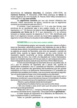Jacir. J. Venturi


denominava de números absurdos; G. Cardano (1501-1576), de
números fictícios, R. Descartes (1596-1650) chamava de falsas as
raízes negativas de uma equação; B. Pascal (1623-1662) considerava a
subtração “0-4” algo sem sentido.
         Os algarismos romanos por sua vez tiveram influência dos
etruscos. Pelos manuscritos da época, conclui-se que os algarismos
romanos se consolidaram pelo ano 30 d.C.
         O símbolo I (que representa o n.º 1) é uma das formas mais
primitivas de se representar algo e tem origem incerta. Já o X (que
representa o n.º 10) decorre da palavra latina decussatio, que significa
cruzamento em forma de X. O V que representa o 5, os romanos
tomaram a metade superior do algarismo X. O n.º 100, identificado pela
letra C em algarismo romano, provém da inicial latina centum (cem). O
algarismo romano M decorre da palavra latina mille (que significa 1.000).

                    GEOMETRIA (do grego Geo, terra e metron, medida)
         “Os historiadores gregos, sem exceção, procuram colocar no Egito o
berço da Geometria, atribuindo-a portanto, aos habitantes do vale do Nilo a
invenção dessa ciência. As periódicas inundações desse célebre rio forçaram
os egípcios ao estudo da Geometria, pois uma vez passado o período da
grande cheia, quando as águas retornavam ao seu curso normal, era
necessário repartir novamente as terras, perfeitamente delimitadas. A
pequena faixa de terra, rica e fértil, era disputada por muitos interessados;
faziam-se medições rigorosas a fim de que cada um, sem prejuízo dos outros,
fosse reintegrado da posse exata de seus domínios (Thiré e Melo Souza).
         O início da axiomatização da Geometria deve-se a Euclides (séc. III
a.C.), que foi sinônimo de Geometria até o século XIX, quando foi
parcialmente contestado o seu 5.º postulado por Riemann, Lobatchewski e
Bolyai (são os criadores das geometrias não-euclidianas) que tem grande
importância na Física e na Astronomia. Rememoremos o 5.º postulado (ou
postulado das paralelas) de Euclides, cujo enunciando equivale ao seguinte:
“por um ponto podemos traçar uma única paralela a uma reta dada”.
         Numa de suas aulas no museu de Alexandria (que junto com a
Biblioteca constituíam o que entendemos hoje por Universidade), Euclides
demonstrava umdosteoremas e foi argüido por umdiscípulo:
         –Mestre, qual a utilidade desta demonstração?
         Imperturbável, Euclides chamou seu escravo e lhe disse:
         – Dê uma moeda a esse jovem para que ele possa ter proveito
com tudo que está aprendendo.
         Platão (427-347 a.C.) – conspícuo filósofo grego – indagado certa
vez sobre a atividade divina, respondeu: “Deus eternamente geometriza”.
         O maior templo da Geometria foi a Biblioteca de Alexandria, no
Egito, fundada em290a.C.porPtolomeu.
         Todos os grandes geômetras da antigüidade como Euclides,
 