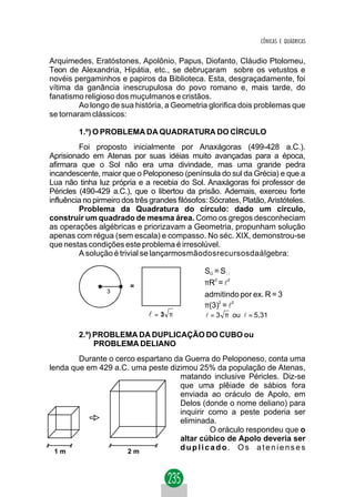 CÔNICAS E QUÁDRICAS


Arquimedes, Eratóstones, Apolônio, Papus, Diofanto, Cláudio Ptolomeu,
Teon de Alexandria, Hipátia, etc., se debruçaram sobre os vetustos e
novéis pergaminhos e papiros da Biblioteca. Esta, desgraçadamente, foi
vítima da ganância inescrupulosa do povo romano e, mais tarde, do
fanatismo religioso dos muçulmanos e cristãos.
         Ao longo de sua história, a Geometria glorifica dois problemas que
se tornaram clássicos:

         1.º) O PROBLEMA DA QUADRATURA DO CÍRCULO
         Foi proposto inicialmente por Anaxágoras (499-428 a.C.).
Aprisionado em Atenas por suas idéias muito avançadas para a época,
afirmara que o Sol não era uma divindade, mas uma grande pedra
incandescente, maior que o Peloponeso (península do sul da Grécia) e que a
Lua não tinha luz própria e a recebia do Sol. Anaxágoras foi professor de
Péricles (490-429 a.C.), que o libertou da prisão. Ademais, exerceu forte
influência no pirmeiro dos três grandes filósofos: Sócrates, Platão, Aristóteles.
         Problema da Quadratura do círculo: dado um círculo,
construir um quadrado de mesma área. Como os gregos desconheciam
as operações algébricas e priorizavam a Geometria, propunham solução
apenas com régua (sem escala) e compasso. No séc. XIX, demonstrou-se
que nestas condições este problema é irresolúvel.
         A solução é trivial se lançarmosmãodosrecursosdaálgebra:

                                                 SO = S
                         =                       πR2 = l2
                  3
                                                 admitindo por ex. R = 3
                                                 π(3)2 = l2
                               l=3 π             l = 3 π ou l = 5,31

         2.º) PROBLEMA DA DUPLICAÇÃO DO CUBO ou
              PROBLEMA DELIANO
        Durante o cerco espartano da Guerra do Peloponeso, conta uma
lenda que em 429 a.C. uma peste dizimou 25% da população de Atenas,
                                   matando inclusive Péricles. Diz-se
                                   que uma plêiade de sábios fora
                                   enviada ao oráculo de Apolo, em
                                   Delos (donde o nome deliano) para
                                   inquirir como a peste poderia ser
                                   eliminada.
                                            O oráculo respondeu que o
                                   altar cúbico de Apolo deveria ser
  1m                 2m
                                   duplicado. Os atenienses
 