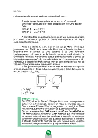 Jacir. J. Venturi


celeremente dobraram as medidas das arestas do cubo.

                    A peste, emvezdeseamainar,recrudesceu. Qual o erro?
                    Emvezdedobrar,osatenienses octoplicaram o volume do altar.
                    Pois:
                    para a = 1 ⇒ V cubo = 13 = 1
                    para a = 2 ⇒ V cubo = 23 = 8

        A complexidade do problema deve-se ao fato de que os gregos
procuravam uma solução geométrica. E mais um complicador: com régua
(sem escala) e compasso.

          Ainda no século IV a.C., o geômetra grego Menaecmus (que
juntamente com Platão foi professor de Alexandre, o Grande) resolveu o
problema com o traçado de uma parábola e de uma hipérbole.
Hodiernamente, tal solução é facilmente compreensível através da
Geometria Analítica: Menaecmus obteve geometricamente o ponto de
interseção da parábola x2 = 2y com a hipérbole xy = 1. A solução é x = 3 2 .
Foi relativo o sucesso de Menaecmus entre os seus compatriotas: não se
valeu de régua (sem escala) e compasso apenas!
          A solução deste problema é trivial com os recursos da álgebra:
procura-se a aresta (x) de um cubo, cujo volume seja o dobro do volume de
umcubodea=1(Vcubo = a3):



                                                =2


                                      x=?             1m
                    x 3 = 2(1)3
                    x = 3 2 ≅ 1 26
                               ,

                    OBSERVAÇÃO:
                    Em 1837, o francês Pierre L. Wantgel demonstrou que o problema
                    deliano não admite solução com uso de régua e compasso apenas.
                    Com somente 23 anos Wantzel, engenheiro da prestigiosa Ecole
                    Polytechnique, pôs fim a discussões de quase dois milênios.
                    Em seu excelente livro O Romance das Equações Algébricas
                    (ed. Makron Books), Gilberto G. Garbi descreve que "esta limitação
                    de apenas dois instrumentos espelhava o conceito de elegância
                    com que os gregos tratavam das questões geométricas e, também,
                    a atração tipicamente helênica que eles nutriam pelos desafios
                    intelectuais, independentente de qualquer utilidade prática."
 