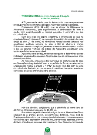 CÔNICAS E QUÁDRICAS

        TRIGONOMETRIA (do grego, trigonos, triângulo
                       e metron, medida)
         A Trigonometria derivou-se da Astronomia, uma vez que esta se
preocupava emdeterminar as posições relativas dos corpos celestes.
         Eratóstones (276-194 a.C.), que foi diretor da Biblioteca de
Alexandria, comprovou, pela trigonometria, a esfericidade da Terra e
mediu com engenhosidade e relativa precisão o perímetro de sua
circunferência.
         Num dos rolos de papiro, encontrou a informação de que na
cidade de Siena (hoje Assuã), ao meio-dia do solstício de verão (o dia mais
longo do ano, 21 de junho, no hemisfério norte) colunas verticais não
projetavam qualquer sombra; ou seja, o Sol se situava a prumo.
Entretanto, o nosso conspícuo geômetra observou que no mesmo horário
e dia, as colunas verticais da cidade de Alexandria projetavam uma
sombra perfeitamentemensurável.
         Aguardou o dia 21 de junho do ano seguinte e determinou que se
instalasse uma grande estaca em Alexandria e que se escavasse um poço
profundo emSiena.
         Ao meio-dia, enquanto o Sol iluminava as profundezas do poço
em Siena (fazia ângulo de 90º com a superfície da Terra), em Alexandria
Erastóstones mediu o ângulo θ = 7º12', ou seja: 1/50 dos 360º de uma
circunferência. Portanto, o comprimento do meridiano terrestre deveria ser
50 vezes a distância entre Alexandria e Siena.

                                      Raios de Sol
                                      (paralelos)




                                 θ Estaca
                                               Superfície da Terra

                               Alexandria    Siena
                                            Poço



         Por tais cálculos, conjecturou que o perímetro da Terra seria de
46.250 km. Hoje sabemos que é de 40.076 km.
         Precedeu a experiência umfeito digno de nota: Alexandria e Siena
situavam-se a grande, porém, desconhecida distância. Para medi-la,
Eratóstones determinou que uma equipe de instrutores com seus camelos
e escravos a pé, seguissem em linha reta, percorrendo desertos, aclives,
declives e tendo que, inclusive atravessar o rio Nilo. Distância mensurada:
 
