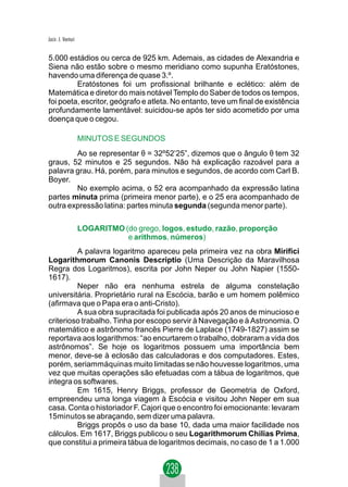 Jacir. J. Venturi


5.000 estádios ou cerca de 925 km. Ademais, as cidades de Alexandria e
Siena não estão sobre o mesmo meridiano como supunha Eratóstones,
havendo uma diferença de quase 3.º.
         Eratóstones foi um profissional brilhante e eclético: além de
Matemática e diretor do mais notável Templo do Saber de todos os tempos,
foi poeta, escritor, geógrafo e atleta. No entanto, teve um final de existência
profundamente lamentável: suicidou-se após ter sido acometido por uma
doença que o cegou.

                    MINUTOS E SEGUNDOS
        Ao se representar θ = 32º52’25”, dizemos que o ângulo θ tem 32
graus, 52 minutos e 25 segundos. Não há explicação razoável para a
palavra grau. Há, porém, para minutos e segundos, de acordo com Carl B.
Boyer.
        No exemplo acima, o 52 era acompanhado da expressão latina
partes minuta prima (primeira menor parte), e o 25 era acompanhado de
outra expressão latina: partes minuta segunda (segunda menor parte).

                    LOGARITMO (do grego, logos, estudo, razão, proporção
                               e arithmos, números)
         A palavra logaritmo apareceu pela primeira vez na obra Mirifici
Logarithmorum Canonis Descriptio (Uma Descrição da Maravilhosa
Regra dos Logaritmos), escrita por John Neper ou John Napier (1550-
1617).
         Neper não era nenhuma estrela de alguma constelação
universitária. Proprietário rural na Escócia, barão e um homem polêmico
(afirmava que o Papa era o anti-Cristo).
         A sua obra supracitada foi publicada após 20 anos de minucioso e
criterioso trabalho. Tinha por escopo servir à Navegação e à Astronomia. O
matemático e astrônomo francês Pierre de Laplace (1749-1827) assim se
reportava aos logarithmos: “ao encurtarem o trabalho, dobraram a vida dos
astrônomos”. Se hoje os logaritmos possuem uma importância bem
menor, deve-se à eclosão das calculadoras e dos computadores. Estes,
porém, seriammáquinas muito limitadas se não houvesse logaritmos, uma
vez que muitas operações são efetuadas com a tábua de logaritmos, que
integra os softwares.
         Em 1615, Henry Briggs, professor de Geometria de Oxford,
empreendeu uma longa viagem à Escócia e visitou John Neper em sua
casa. Conta o historiador F. Cajori que o encontro foi emocionante: levaram
15minutos se abraçando, sem dizer uma palavra.
         Briggs propôs o uso da base 10, dada uma maior facilidade nos
cálculos. Em 1617, Briggs publicou o seu Logarithmorum Chilias Prima,
que constitui a primeira tábua de logaritmos decimais, no caso de 1 a 1.000
 