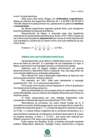 CÔNICAS E QUÁDRICAS

e com 14 casas decimais.
          Sete anos mais tarde, Briggs, em Arithmetica Logarithmica,
efetua os cálculos dos logaritmos decimais de 1 a 20.000 e de 90.000 a
100.000. Nesse livro pela primeira vez, apareceram as palavras mantissa
e característica.
          As tábuas logarítmicas lograram grande êxito, pois ensejavam
enorme facilidade nos cálculos aritméticos.
          Desconhecida de Neper, a chamada base dos logaritmos
neperianos foi representada pela letra e por Euler (1707-1783) e supõe-se
ser a letra inicial da palavra exponencial (por causa do limite exponencial
cujo resultado é o próprio e) ou mesmo como uma auto-referência ao seu
nome: Euler.
                          1 1 1 1
          A base e = 1 + + + + + ... = 2,7182 ...
                          1 2! 3! 4!
                           !


         SÍMBOLOS E NOTAÇÕESMATEMÁTICAS
          Apropriadamente, já se definiu a Matemática como a “rainha e a
serva de todas as ciências”. E o apanágio de sua majestade é o rigor, a
lógica, a harmonia e sua linguagem precisa, universal e sincopada.
          Sabemos que os gregos antigos promoveram um grande
desenvolvimento à Geometria Plana e Espacial, mas não dispunham de
uma notação algébrica ou simbologia adequadas.
          Até o século XVI, toda a expressão matemática se fazia de uma
forma excessivamente “verbal ou retórica”.
          Por exemplo, em 1591, Viète para representar a equação
quadrática 5A + 9A − 5 = 0, escrevia embomlatim:
                2


          5 in A quad. et 9 in A planu minus 5 aequatur 0. (5 em A quadrado e
9 emAplanomenos5éigualazero).
          Além da prolixidade de comunicação entre os matemáticos, havia
outras dificuldades, pois se utilizava de notações diferentes para indicar as
mesmas coisas.
          O maior responsável por uma notação matemática mais
consistente e utilizada até hoje foi Leonhard Euler (1707-1783).
          Recordemos as principais: f(x) (para indicar função de x); Σ
(somatória e provém da letra grega sigma, que corresponde ao nosso S); i
(unidade de imaginária igual a        ); e (base do logaritmo neperiano e igual
a 2,7182...); lx (para indicar o logaritmo de x); as letras minúsculas a, b, c
para indicarem os lados de um triângulo e as letras maiúsculas A, B, C para
os ângulos opostos. A letra π = 3,1415... que havia sido utilizada por
William Jones em1706, teve o uso consagrado por Euler.
          Euler nasceu em Basiléia, Suíça, e recebeu educação bastante
eclética: Matemática, Medicina, Teologia, Física, Astronomia e Línguas
 