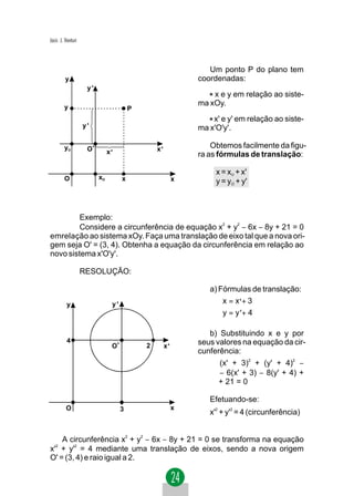 Jacir. J. Venturi



                                                                  Um ponto P do plano tem
         y                                                     coordenadas:
                     y'
                                                                 * x e y em relação ao siste-
         y
                                                               ma xOy.
                                         P

                    y'                                           * x' e y' em relação ao siste-
                                                               ma x'O'y'.

         yO          O'                          x'                Obtemos facilmente da figu-
                               x'                              ra as fórmulas de translação:

                                                                    x = xO + x'
         O                xO         x                     x        y = yO + y'



         Exemplo:
         Considere a circunferência de equação x2 + y2 − 6x − 8y + 21 = 0
emrelação ao sistema xOy. Faça uma translação de eixo tal que a nova ori-
gem seja O' = (3, 4). Obtenha a equação da circunferência em relação ao
novo sistema x'O'y'.

                    RESOLUÇÃO:

                                                                  a) Fórmulas de translação:
          y                     y'                                   x = x ' + 3
                                                                     
                                                                     y = y '+ 4

                                                                  b) Substituindo x e y por
          4                                                    seus valores na equação da cir-
                                O'           2        x'
                                                               cunferência:
                                                                     (x' + 3)2 + (y' + 4)2 −
                                                                     − 6(x' + 3) − 8(y' + 4) +
                                                                     + 21 = 0

                                                                  Efetuando-se:
          O                          3                     x
                                                                  x'2 + y'2 = 4 (circunferência)


    A circunferência x2 + y2 − 6x − 8y + 21 = 0 se transforma na equação
x' + y'2 = 4 mediante uma translação de eixos, sendo a nova origem
   2


O' = (3, 4) e raio igual a 2.
 