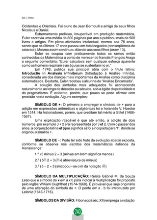 Jacir. J. Venturi


Ocidentais e Orientais. Foi aluno de Jean Bernoulli e amigo de seus filhos
Nicolaus e Daniel.
         Extremamente profícuo, insuperável em produção matemática,
Euler escrevia uma média de 800 páginas por ano e publicou mais de 500
livros e artigos. Em plena atividades intelectual, morreu aos 76 anos,
sendo que os últimos 17 anos passou em total cegueira (conseqüência de
catarata). Mesmo assim continuou ditando aos seus filhos (eram 13).
         Euler se ocupou com praticamente todos os ramos então
conhecidos da Matemática a ponto de merecer do francês François Arago
o seguinte comentário: “Euler calculava sem qualquer esforço aparente
como os homens respiram e as águias se sustentam no ar.”
         Em 1748, publica sua principal obra com o título latino:
Introductio in Analysis infinitorum (Introdução à Análise Infinita),
considerada um dos marcos mais importantes da Análise como disciplina
sistematizada. Destarte, Euler recebeu a alcunha de “Análise Encarnada”.
         A solução dos símbolos mais adequados foi acontecendo
naturalmente ao longo de décadas ou séculos, sob a égide da praticidade e
do pragmatismo. É evidente, porém, que pouco se pode afirmar com
precisão nesta evolução. Alguns exemplos:

         SÍMBOLO DE +: O primeiro a empregar o símbolo de + para a
adição em expressões aritméticas e algébricas foi o holandês V. Hoecke
em 1514. Há historiadores, porém, que creditam tal mérito a Stifel (1486-
1567).
         Uma explicação razoável é que até então, a adição de dois
números, por exemplo 3 + 2 era representada por 3 et 2. Com o passar dos
anos, a conjunção latina et (que significa e) foi sincopada para “t”, donde se
originou o sinal de +.

       SÍMBOLO DE −: Pode ter sido fruto da evolução abaixo exposta,
conforme se observa nos escritos dos matemáticos italianos da
Renascença:
                    1.º ) 5 min us 2 = 3 (min us em latim significa menos )
                    2.º ) 5m 2 = 3 (m é abreviatura de min us)
                    3.º ) 5 − 2 = 3 ( sincopou − se o m da notação m)

         SÍMBOLO DA MULTIPLICAÇÃO: Relata Gabriel M. de Souza
Leão que o símbolo de x em a x b para indicar a multiplicação foi proposto
pelo inglês William Oughthed (1574-1660). É provável que seja originário
de uma alteração do símbolo de +. O ponto em a . b foi introduzido por
Leibniz (1646-1716).

                    SÍMBOLOS DA DIVISÃO: Fibonacci (séc. XII) emprega a notação
 