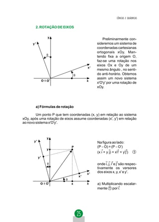 CÔNICAS E QUÁDRICAS


        2. ROTAÇÃO DE EIXOS

                     y
                                                    Preliminarmente con-
      y'                                        sideremos um sistema de
                                                coordenadas cartesianas
                                                ortogonais xOy. Man-
                    θ
                                                tendo fixa a origem O,
                                                faz-se uma rotação nos
                                                eixos Ox e Oy de um
                                           x'
                                                mesmo ângulo , no senti-
                                  θ             do anti-horário. Obtemos
                                                assim um novo sistema
                 O ≡ O'                    x
                                                x'O'y' por uma rotação de
                                                xOy.




        a) Fórmulas de rotação

        Um ponto P que tem coordenadas (x, y) em relação ao sistema
xOy, após uma rotação de eixos assume coordenadas (x', y') em relação
ao novo sistema x'O'y'.



                    y
       y'                                       Na figura ao lado:
                              P                 (P − O) = (P − O')
                    y
                                                (x i + y j) = x'i' + y'j')     1
            y'

                     θ                          onde i, j, i' e j' são respec-
                                                tivamente os versores
                                           x'
                                                dos eixos x, y, x' e y'.
                                      x'
                          θ
             O ≡ O'           x            x    a) Multiplicando escalar-
                                                mente 1 por i:
 