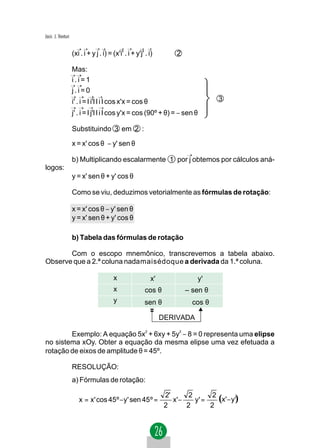 Jacir. J. Venturi


                    (xi . i + y j . i) = (x'i' . i + y'j' . i)        2

                    Mas:
                    i.i=1
                    j.i=0
                    i' . i = l i'l l i l cos x'x = cos θ                             3
                    j' . i = l j'l l i l cos y'x = cos (90º + θ) = − sen θ

                    Substituindo 3 em 2 :

                    x = x' cos θ − y' sen θ

                    b) Multiplicando escalarmente 1 por j obtemos por cálculos aná-
logos:
                    y = x' sen θ + y' cos θ

                    Como se viu, deduzimos vetorialmente as fórmulas de rotação:

                    x = x' cos θ − y' sen θ
                    y = x' sen θ + y' cos θ

                    b) Tabela das fórmulas de rotação

       Com o escopo mnemônico, transcrevemos a tabela abaixo.
Observe que a 2.ª coluna nadamaisédoque a derivada da 1.ª coluna.

                                         x                  x'                y'
                                         x                cos θ           – sen θ
                                         y                sen θ             cos θ

                                                                 DERIVADA

        Exemplo: A equação 5x2 + 6xy + 5y2 − 8 = 0 representa uma elipse
no sistema xOy. Obter a equação da mesma elipse uma vez efetuada a
rotação de eixos de amplitude θ = 45º.

                    RESOLUÇÃO:
                    a) Fórmulas de rotação:

                       x = x' cos 45º − y' sen 45 º =
                                                                  2'
                                                                     x' −
                                                                           2
                                                                             y' =
                                                                                   2
                                                                                     (x'− y')
                                                                  2       2       2
 